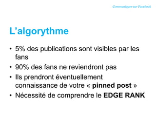 L’algorythme
• 5% des publications sont visibles par les
fans
• 90% des fans ne reviendront pas
• Ils prendront éventuellement
connaissance de votre « pinned post »
• Nécessité de comprendre le EDGE RANK
Communiquer sur Facebook
 