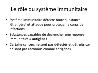 Le rôle du système immunitaire
• Système immunitaire détecte toute substance
‘étrangère’ et attaque pour protéger le corps de
infections
• Substances capables de déclencher une réponse
immunitaire = antigènes
• Certains cancers ne sont pas détectés et détruits car
ne sont pas reconnus comme antigènes
 
