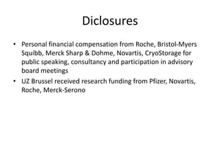 Diclosures
• Personal financial compensation from Roche, Bristol-Myers
Squibb, Merck Sharp & Dohme, Novartis, CryoStorage for
public speaking, consultancy and participation in advisory
board meetings
• UZ Brussel received research funding from Pfizer, Novartis,
Roche, Merck-Serono
 