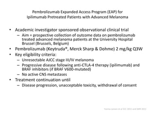 Pembrolizumab Expanded Access Program (EAP) for
Ipilimumab Pretreated Patients with Advanced Melanoma
• Academic investigator sponsored observational clinical trial
– Aim = prospective collection of outcome data on pembrolizumab
treated advanced melanoma patients at the University Hospital
Brussel (Brussels, Belgium)
• Pembrolizumab (Keytruda®, Merck Sharp & Dohme) 2 mg/kg Q3W
• Key eligibility criteria:
– Unresectable AJCC stage III/IV melanoma
– Progressive disease following anti-CTLA-4 therapy (ipilimumab) and
BRAF inhibitors (if BRAF V600-mutated)
– No active CNS metastases
• Treatment continuation until
– Disease progression, unacceptable toxicity, withdrawal of consent
Yanina Jansen et al ECC 2015 and SMR 2015
 