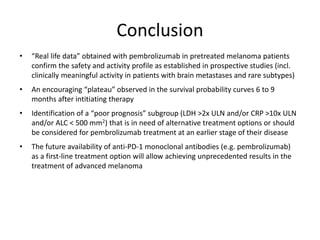 Conclusion
• “Real life data” obtained with pembrolizumab in pretreated melanoma patients
confirm the safety and activity profile as established in prospective studies (incl.
clinically meaningful activity in patients with brain metastases and rare subtypes)
• An encouraging “plateau” observed in the survival probability curves 6 to 9
months after intitiating therapy
• Identification of a “poor prognosis” subgroup (LDH >2x ULN and/or CRP >10x ULN
and/or ALC < 500 mm2) that is in need of alternative treatment options or should
be considered for pembrolizumab treatment at an earlier stage of their disease
• The future availability of anti-PD-1 monoclonal antibodies (e.g. pembrolizumab)
as a first-line treatment option will allow achieving unprecedented results in the
treatment of advanced melanoma
 