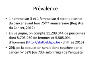Prévalence
• 1 homme sur 3 et 1 femme sur 4 seront atteints
du cancer avant leur 75ème anniversaire (Registre
du Cancer, 2012)
• En Belgique, on compte 11.209.044 de personnes
dont 5.703.950 de femmes et 5.505.094
d’hommes (http://statbel.fgov.be - chiffres 2015)
• 29% de la population serait donc touchée par le
cancer >< 62% (ou 73% selon l’âge) de l’enquête
 