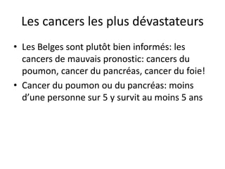 Les cancers les plus dévastateurs
• Les Belges sont plutôt bien informés: les
cancers de mauvais pronostic: cancers du
poumon, cancer du pancréas, cancer du foie!
• Cancer du poumon ou du pancréas: moins
d’une personne sur 5 y survit au moins 5 ans
 