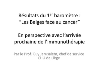 Résultats du 1er baromètre :
“Les Belges face au cancer”
En perspective avec l’arrivée
prochaine de l’immunothérapie
Par le Prof. Guy Jerusalem, chef de service
CHU de Liège
 