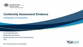 Conformity Assessment Evidence
A Regulator’s Perspective
Dr Elizabeth McGrath
Medical Devices Branch
Medical Devices and Product Quality Division
TGA
2017 Device Sponsor Training Day
 