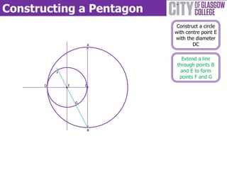 Constructing a Pentagon
B
A
C
Construct a circle
with centre point E
with the diameter
DC
D
Extend a line
through points B
and E to form
points F and G
E
F
G
 