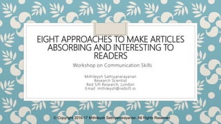 EIGHT APPROACHES TO MAKE ARTICLES
ABSORBING AND INTERESTING TO
READERS
Mithileysh Sathiyanarayanan
Research Scientist
Red Sift Research, London
Email: mithileysh@redsift.io
Workshop on Communication Skills
Ⓒ Copyright 2016-17 Mithileysh Sathiyanarayanan. All Rights Reserved
 
