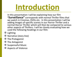 Introduction   In this presentation I will be explaining how our film  “ Surveillance”  corresponds with normal Thriller films that we watch in Cinemas, DVDs etc.  In this presentation I will be adding images of specific scenes in our Horror Thriller and a normal Horror Thriller which will then be compared to various other aspects of Thrillers. I will be closely evaluating how we used the following headings in our film: Lighting Narrative (story line) The Protagonist The Antagonist  Suspenseful Music  Aspects of Violence  