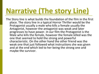 Narrative (The story Line) The Story line is what builds the foundation of the film in the first place. The story line in a typical Horror Thriller would be the Protagonist usually a male who kills a female usually the Antagonist, however the antagonist was weak and later progresses to have power. In our film the Protagonist is the Male who kills the female, however the female killed was the one that seemed to hold the strong and powerful characteristic. On the other hand the other friend was the weak one that just followed what instructions she was given and at the end which led to her being the strong one and maybe the survivor.   