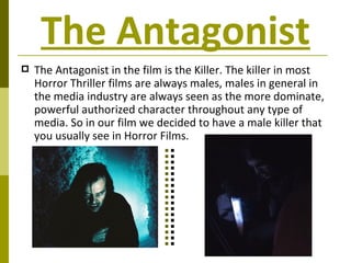 The Antagonist The Antagonist in the film is the Killer. The killer in most Horror Thriller films are always males, males in general in the media industry are always seen as the more dominate, powerful authorized character throughout any type of media. So in our film we decided to have a male killer that you usually see in Horror Films. 