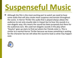 Suspenseful Music   Although the film is the most exciting part to watch we need to have some audio that will also create more suspense and tension throughout the scene. In Horror Thriller the audio that is played always allows the audience to not only visually take in impact but to hear the sounds in a non-diagetic way; this means the sound has been purposely but there for the audiences ears. We used non-diagetic sounds in the play when “Keysha” goes up stairs to find out where her friends sister is. This is similar to a normal Horror Thriller because we know something is waiting for the character but we still allow the sound to lead us what may happen next. 