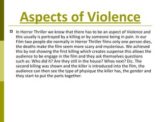 Aspects of Violence   In Horror Thriller we know that there has to be an aspect of Violence and this usually is portrayed by a killing or by someone being in pain. In our Film two people die normally in Horror Thriller films only one person dies, the deaths make the film seem more scary and mysterious. We achieved this by not showing the first killing which creates suspense this allows the audience to be engage in the film and they ask themselves questions such as: Who did it? Are they still in the house? Whos next? Etc. The second killing was shown and the killer is introduced into the film, the audience can then see the type of physique the killer has, the gender and they start to put the parts together. 