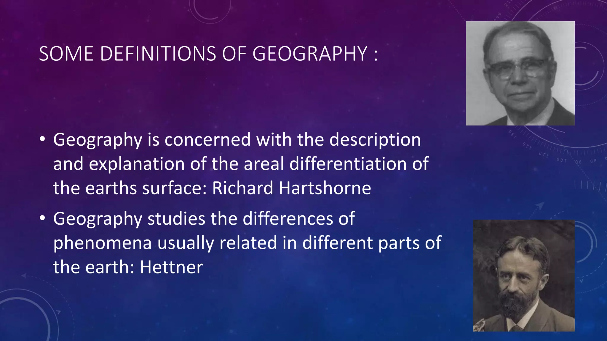 SOME DEFINITIONS OF GEOGRAPHY :
• Geography is concerned with the description
and explanation of the areal differentiation of
the earths surface: Richard Hartshorne
• Geography studies the differences of
phenomena usually related in different parts of
the earth: Hettner
 