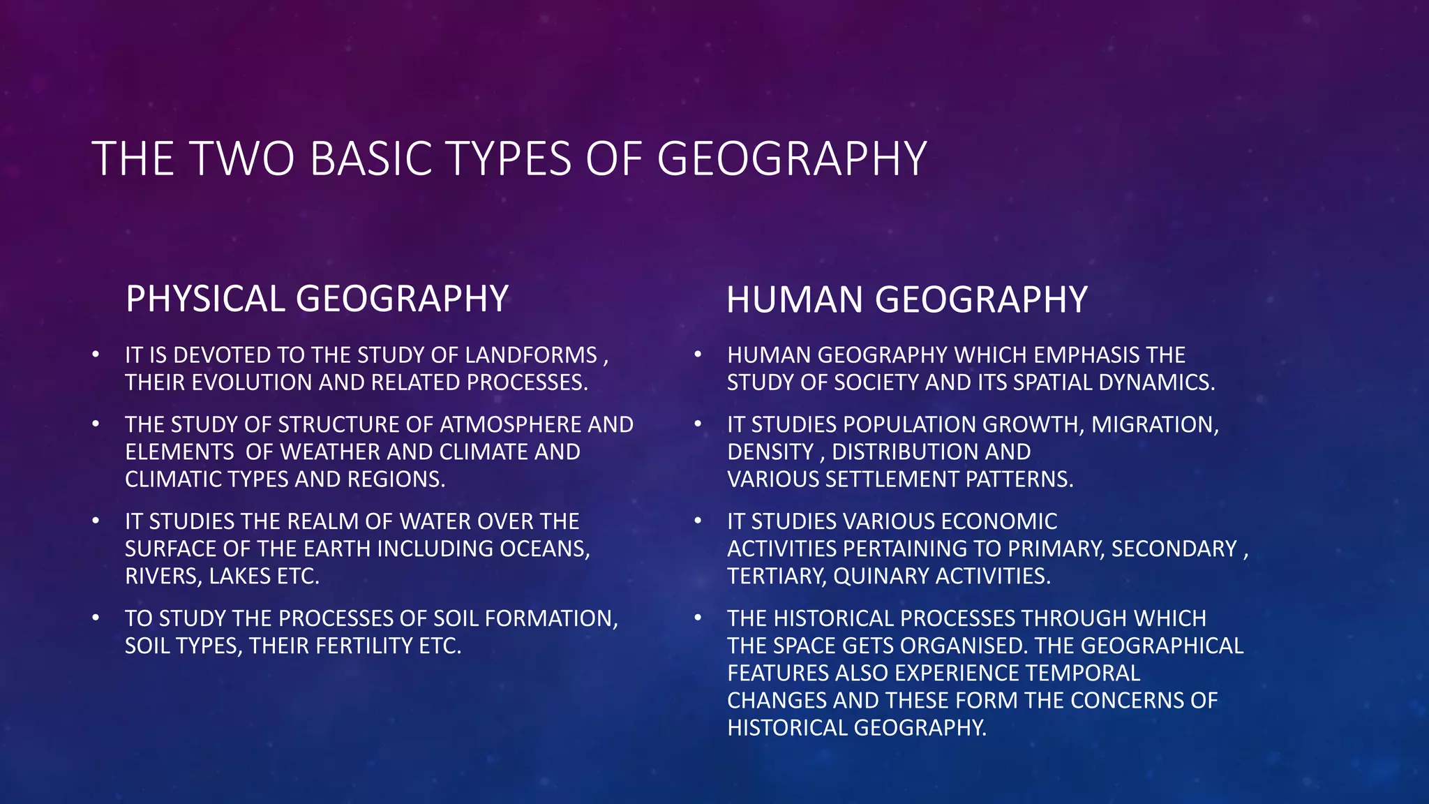 THE TWO BASIC TYPES OF GEOGRAPHY
PHYSICAL GEOGRAPHY
• IT IS DEVOTED TO THE STUDY OF LANDFORMS ,
THEIR EVOLUTION AND RELATED PROCESSES.
• THE STUDY OF STRUCTURE OF ATMOSPHERE AND
ELEMENTS OF WEATHER AND CLIMATE AND
CLIMATIC TYPES AND REGIONS.
• IT STUDIES THE REALM OF WATER OVER THE
SURFACE OF THE EARTH INCLUDING OCEANS,
RIVERS, LAKES ETC.
• TO STUDY THE PROCESSES OF SOIL FORMATION,
SOIL TYPES, THEIR FERTILITY ETC.
HUMAN GEOGRAPHY
• HUMAN GEOGRAPHY WHICH EMPHASIS THE
STUDY OF SOCIETY AND ITS SPATIAL DYNAMICS.
• IT STUDIES POPULATION GROWTH, MIGRATION,
DENSITY , DISTRIBUTION AND
VARIOUS SETTLEMENT PATTERNS.
• IT STUDIES VARIOUS ECONOMIC
ACTIVITIES PERTAINING TO PRIMARY, SECONDARY ,
TERTIARY, QUINARY ACTIVITIES.
• THE HISTORICAL PROCESSES THROUGH WHICH
THE SPACE GETS ORGANISED. THE GEOGRAPHICAL
FEATURES ALSO EXPERIENCE TEMPORAL
CHANGES AND THESE FORM THE CONCERNS OF
HISTORICAL GEOGRAPHY.
 