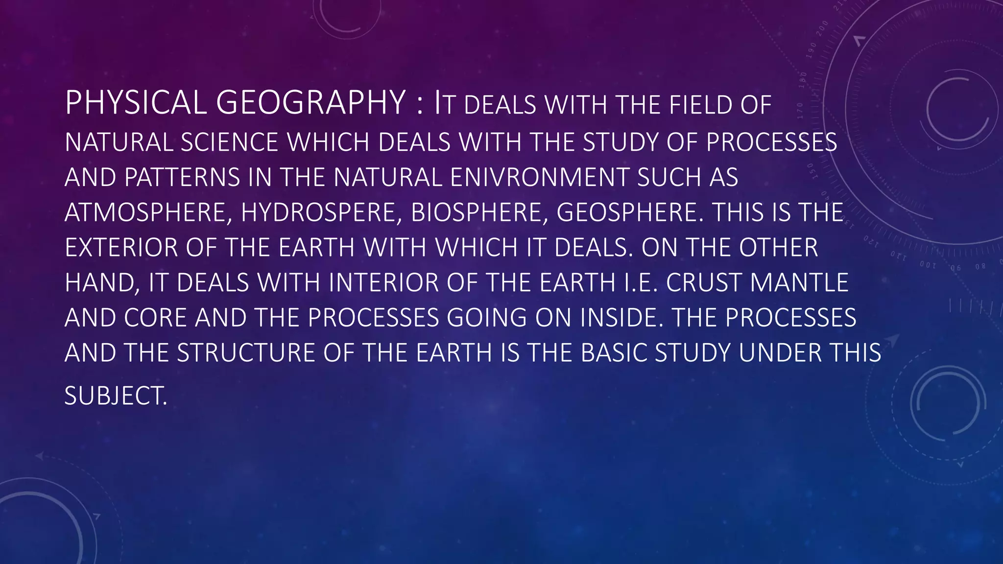 PHYSICAL GEOGRAPHY : IT DEALS WITH THE FIELD OF
NATURAL SCIENCE WHICH DEALS WITH THE STUDY OF PROCESSES
AND PATTERNS IN THE NATURAL ENIVRONMENT SUCH AS
ATMOSPHERE, HYDROSPERE, BIOSPHERE, GEOSPHERE. THIS IS THE
EXTERIOR OF THE EARTH WITH WHICH IT DEALS. ON THE OTHER
HAND, IT DEALS WITH INTERIOR OF THE EARTH I.E. CRUST MANTLE
AND CORE AND THE PROCESSES GOING ON INSIDE. THE PROCESSES
AND THE STRUCTURE OF THE EARTH IS THE BASIC STUDY UNDER THIS
SUBJECT.
 
