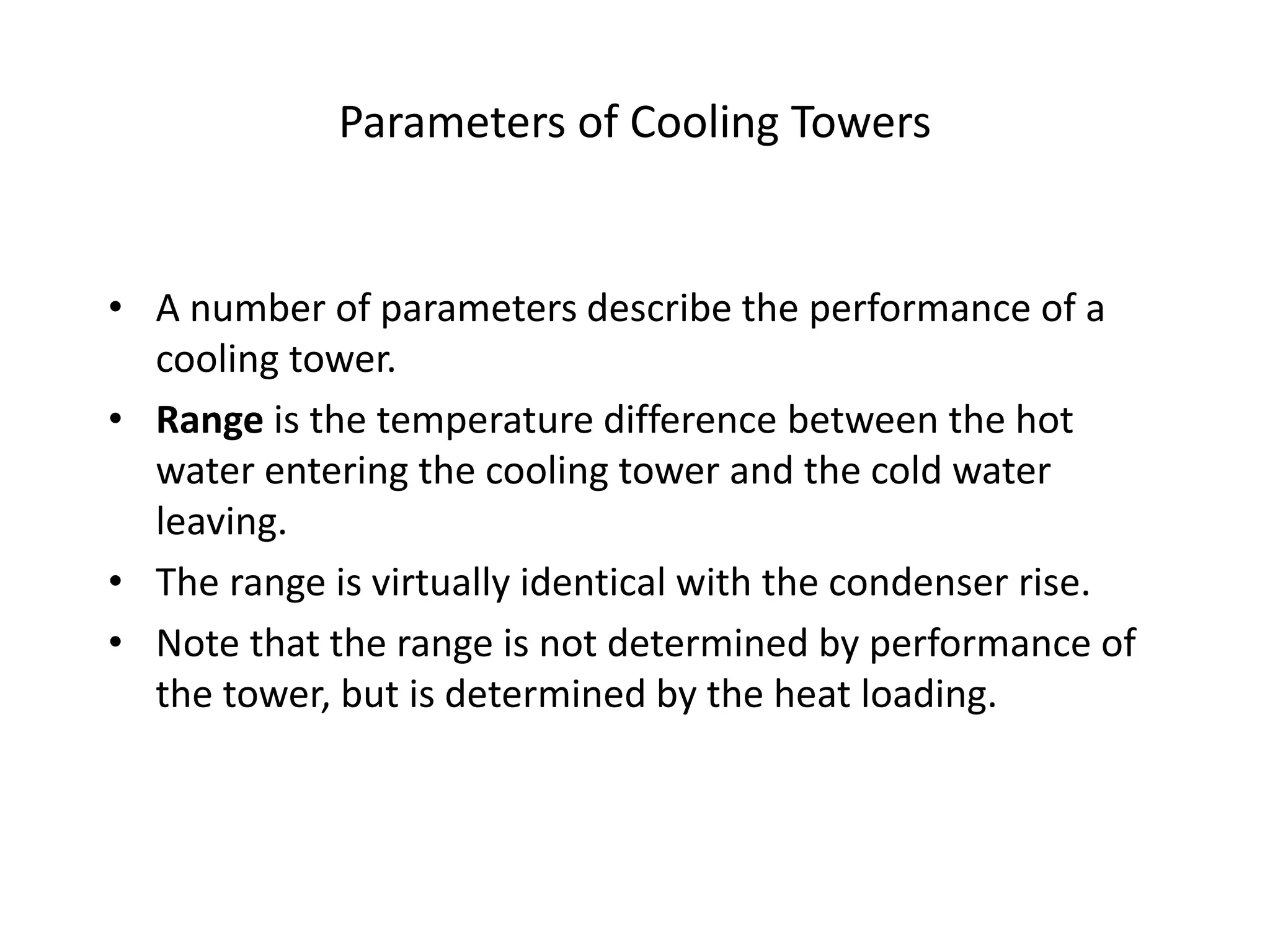 Parameters of Cooling Towers
• A number of parameters describe the performance of a
cooling tower.
• Range is the temperature difference between the hot
water entering the cooling tower and the cold water
leaving.
• The range is virtually identical with the condenser rise.
• Note that the range is not determined by performance of
the tower, but is determined by the heat loading.
 
