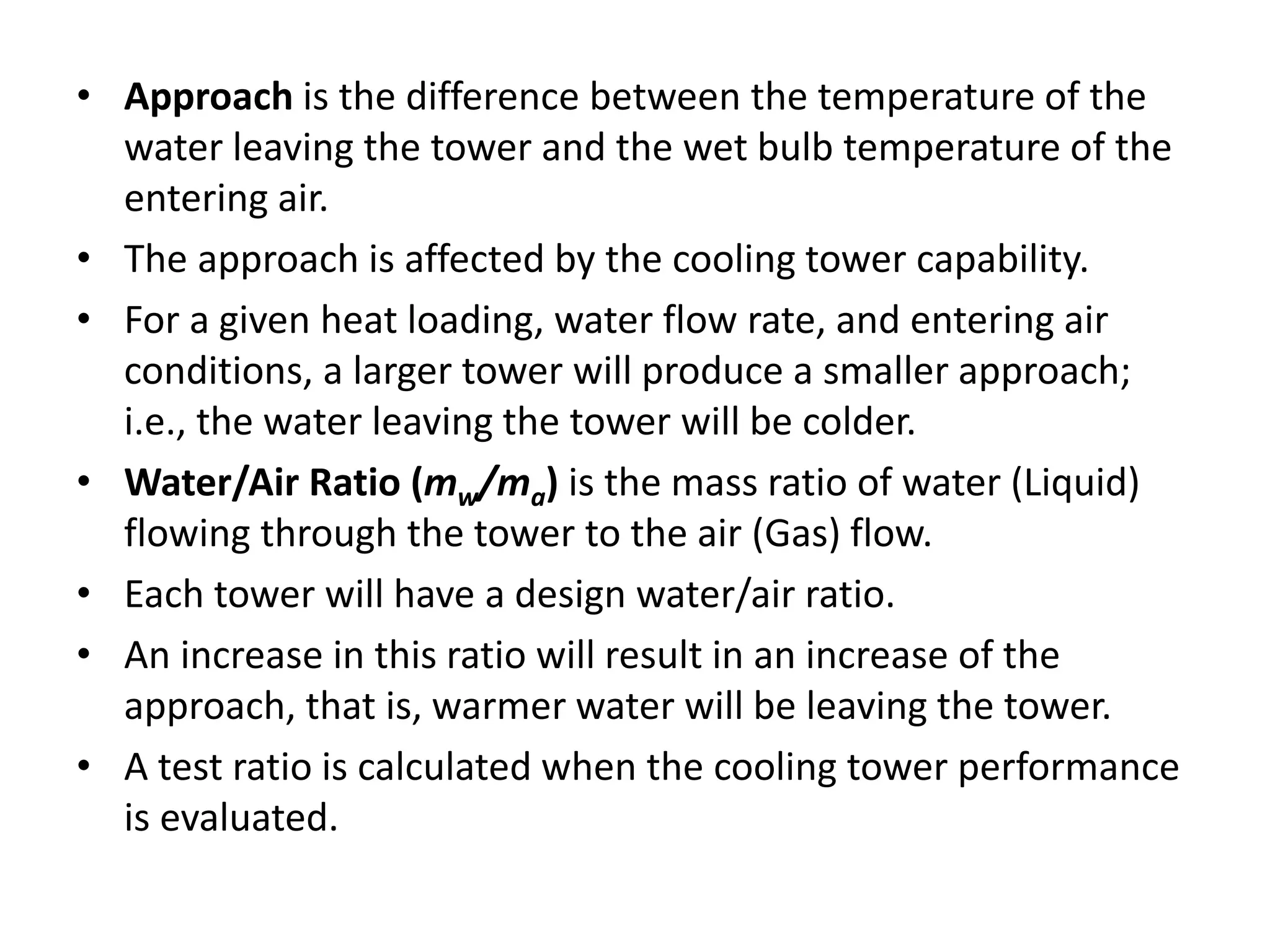 • Approach is the difference between the temperature of the
water leaving the tower and the wet bulb temperature of the
entering air.
• The approach is affected by the cooling tower capability.
• For a given heat loading, water flow rate, and entering air
conditions, a larger tower will produce a smaller approach;
i.e., the water leaving the tower will be colder.
• Water/Air Ratio (mw/ma) is the mass ratio of water (Liquid)
flowing through the tower to the air (Gas) flow.
• Each tower will have a design water/air ratio.
• An increase in this ratio will result in an increase of the
approach, that is, warmer water will be leaving the tower.
• A test ratio is calculated when the cooling tower performance
is evaluated.
 