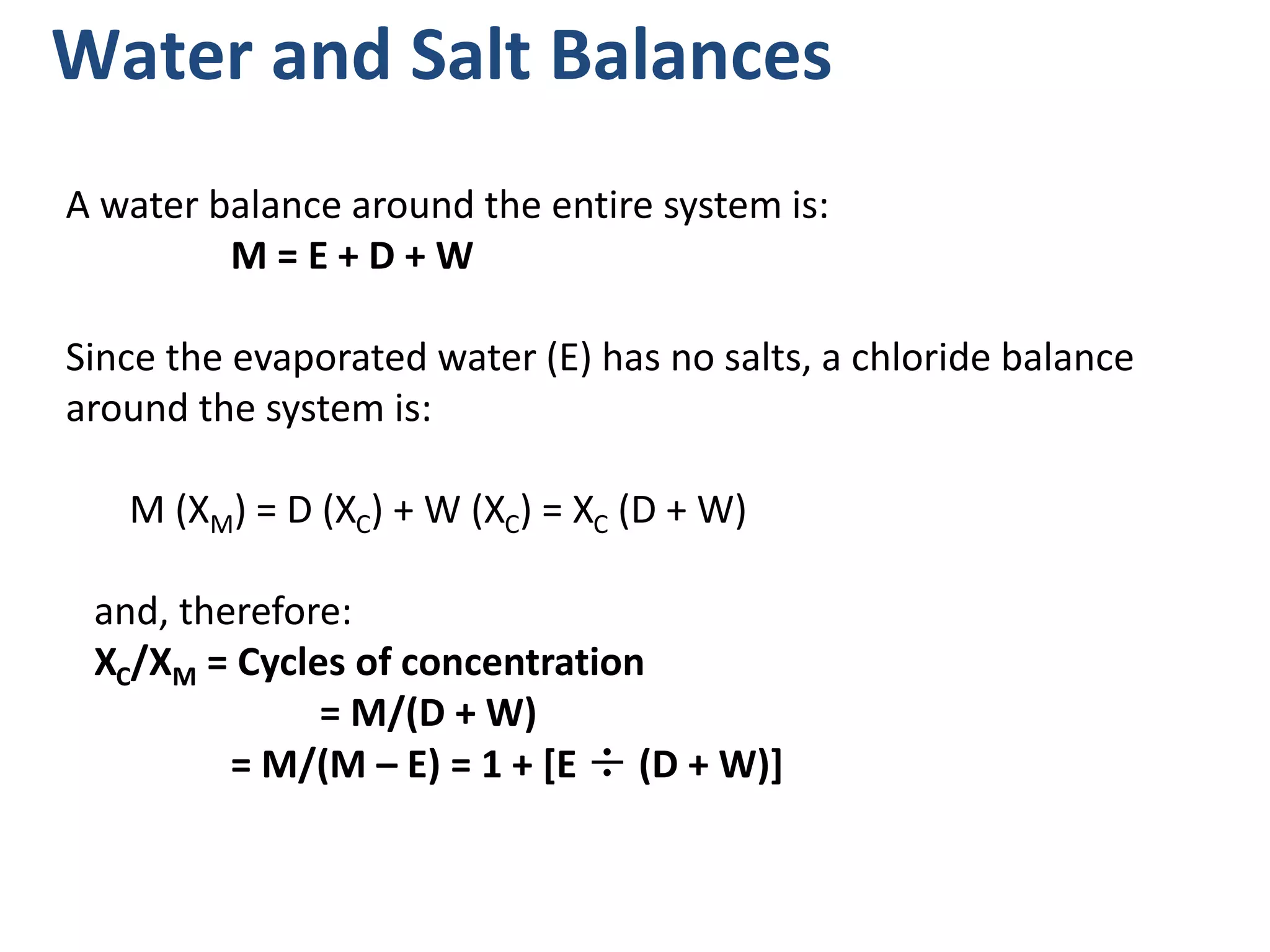 Water and Salt Balances
A water balance around the entire system is:
M = E + D + W
Since the evaporated water (E) has no salts, a chloride balance
around the system is:
M (XM) = D (XC) + W (XC) = XC (D + W)
and, therefore:
XC/XM = Cycles of concentration
= M/(D + W)
= M/(M – E) = 1 + [E ÷ (D + W)]
 