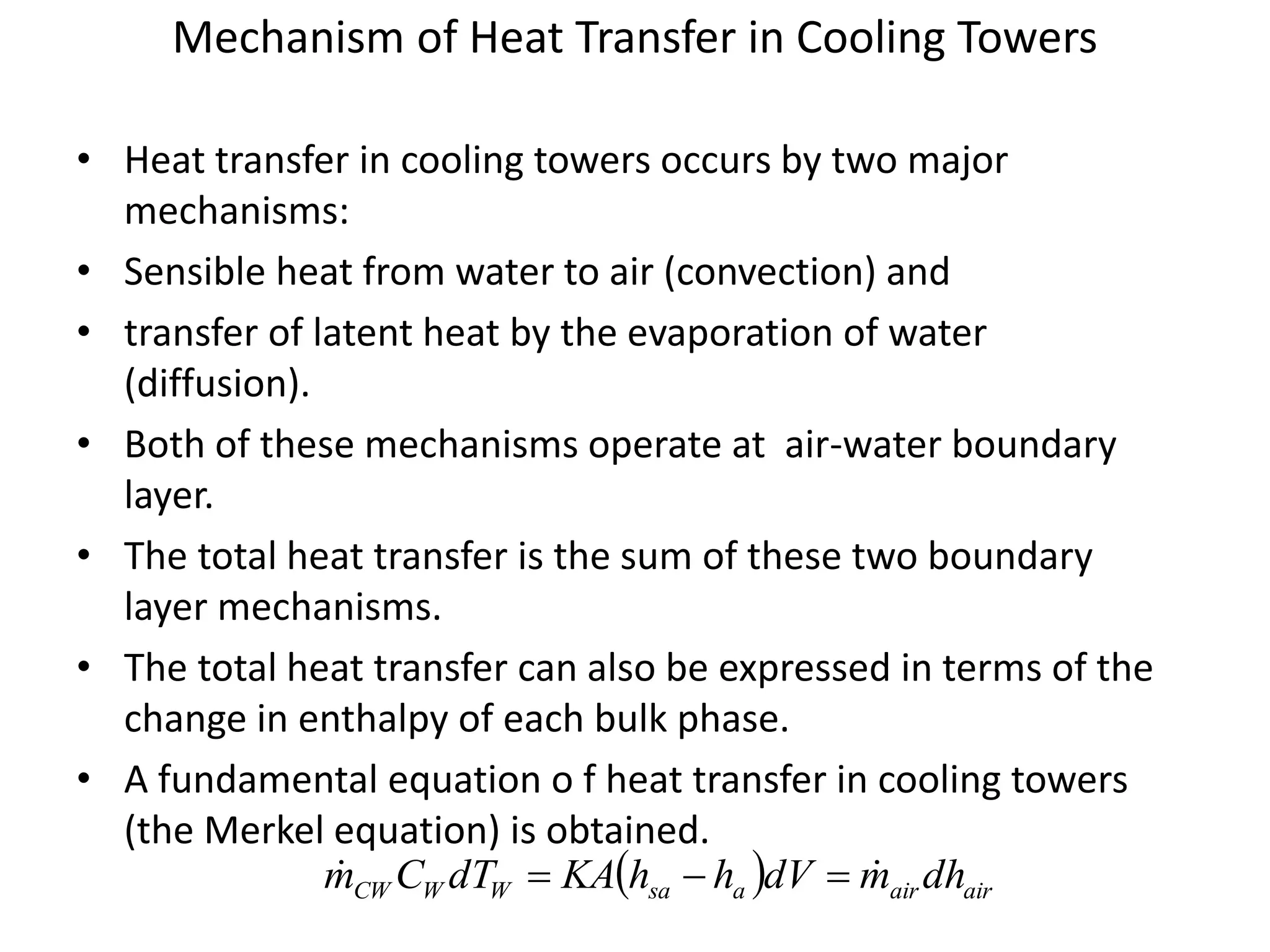 Mechanism of Heat Transfer in Cooling Towers
• Heat transfer in cooling towers occurs by two major
mechanisms:
• Sensible heat from water to air (convection) and
• transfer of latent heat by the evaporation of water
(diffusion).
• Both of these mechanisms operate at air-water boundary
layer.
• The total heat transfer is the sum of these two boundary
layer mechanisms.
• The total heat transfer can also be expressed in terms of the
change in enthalpy of each bulk phase.
• A fundamental equation o f heat transfer in cooling towers
(the Merkel equation) is obtained.
  airairasaWWCW dhmdVhhKAdTCm  
 