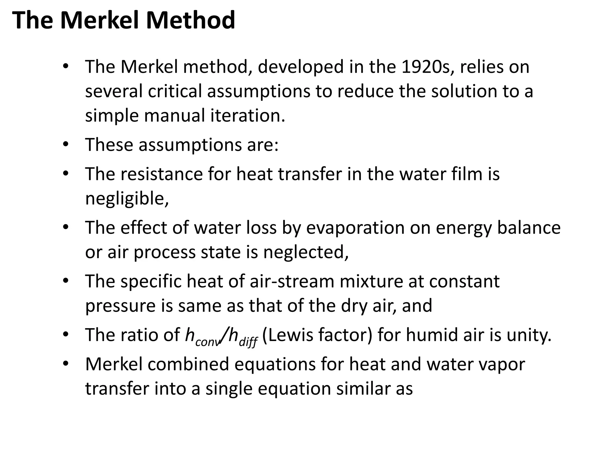 The Merkel Method
• The Merkel method, developed in the 1920s, relies on
several critical assumptions to reduce the solution to a
simple manual iteration.
• These assumptions are:
• The resistance for heat transfer in the water film is
negligible,
• The effect of water loss by evaporation on energy balance
or air process state is neglected,
• The specific heat of air-stream mixture at constant
pressure is same as that of the dry air, and
• The ratio of hconv/hdiff (Lewis factor) for humid air is unity.
• Merkel combined equations for heat and water vapor
transfer into a single equation similar as
 
