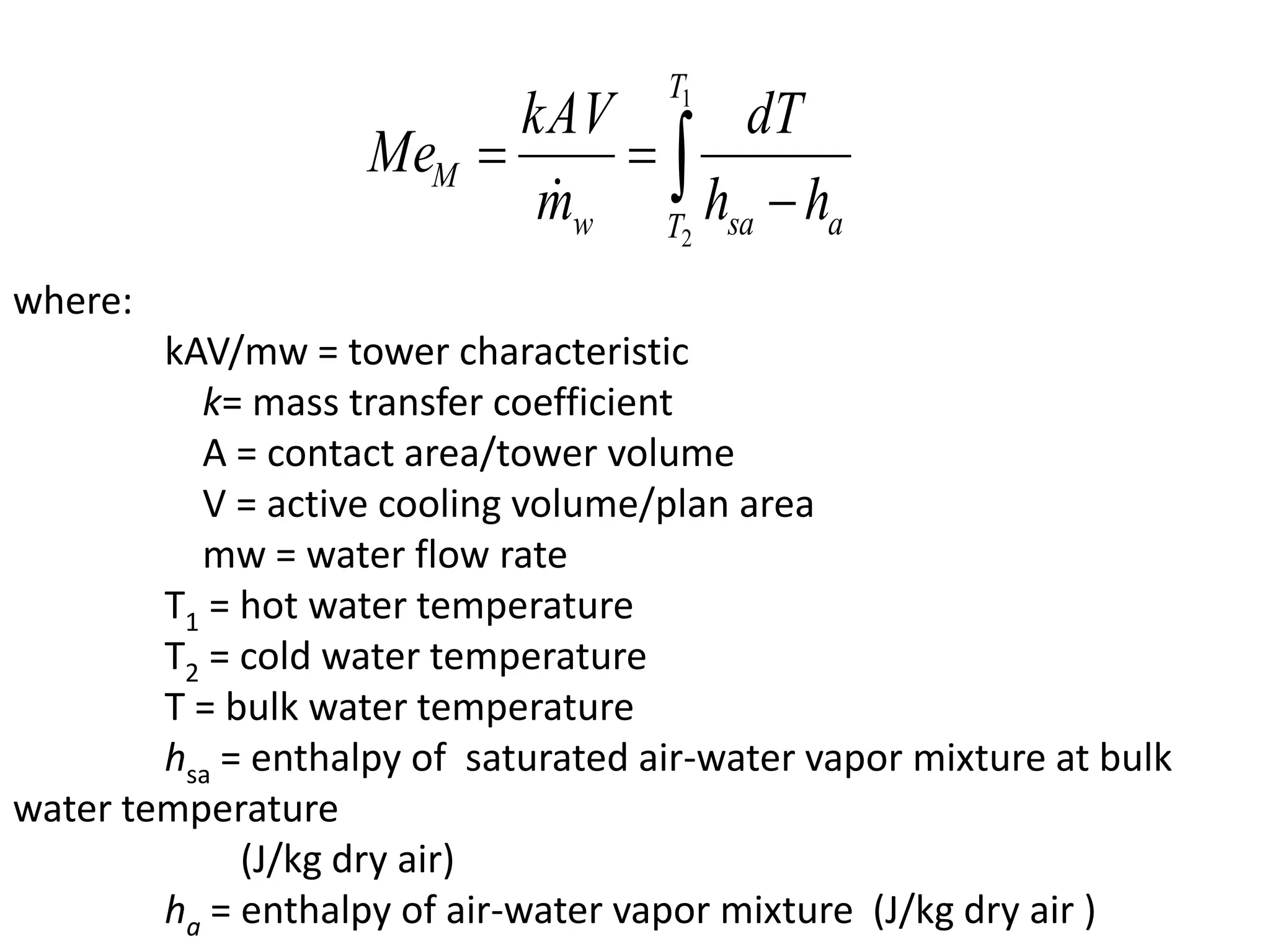 where:
kAV/mw = tower characteristic
k= mass transfer coefficient
A = contact area/tower volume
V = active cooling volume/plan area
mw = water flow rate
T1 = hot water temperature
T2 = cold water temperature
T = bulk water temperature
hsa = enthalpy of saturated air-water vapor mixture at bulk
water temperature
(J/kg dry air)
ha = enthalpy of air-water vapor mixture (J/kg dry air )
 

1
2
T
T asaw
M
hh
dT
m
kAV
Me

 