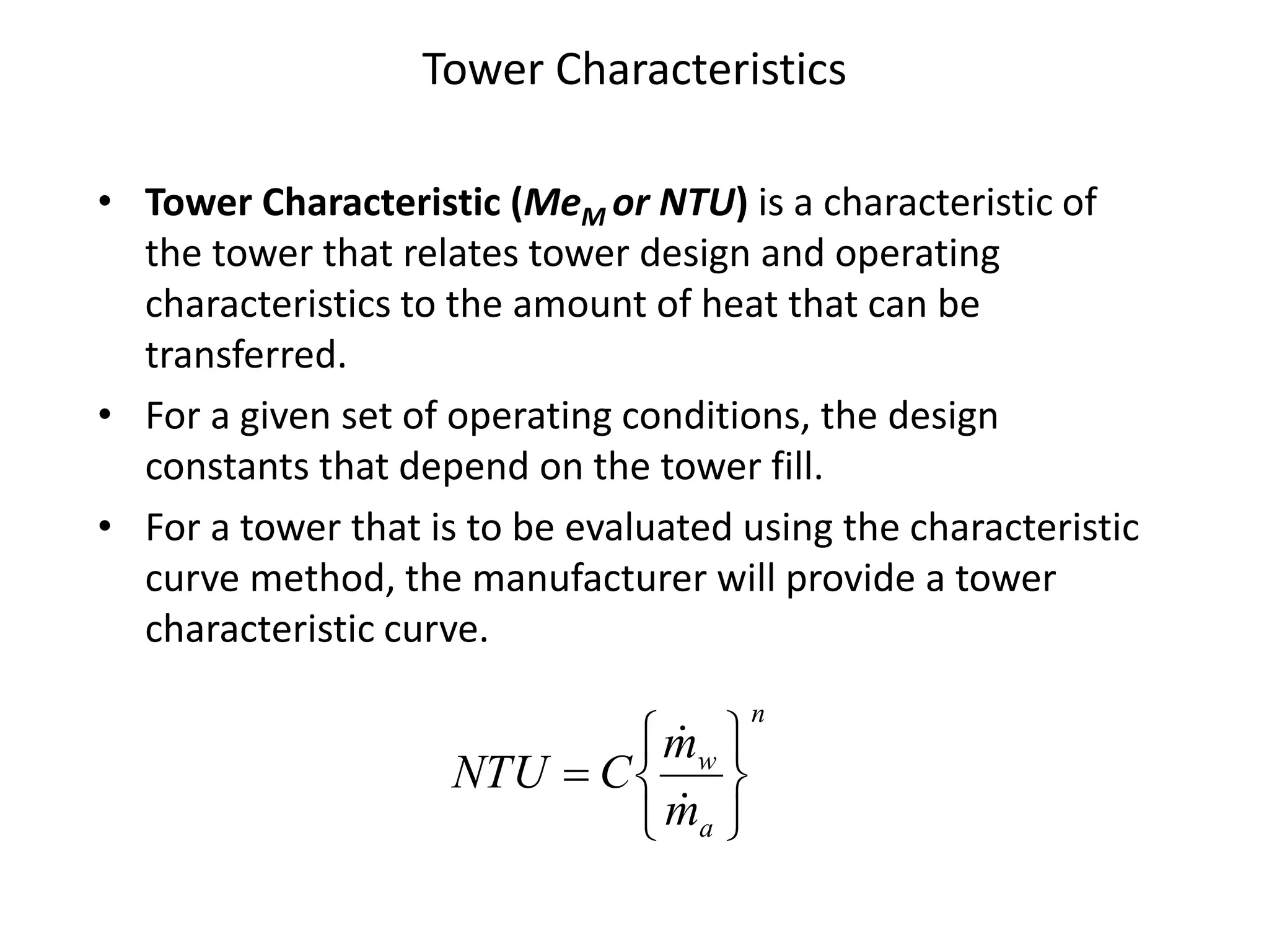 Tower Characteristics
• Tower Characteristic (MeM or NTU) is a characteristic of
the tower that relates tower design and operating
characteristics to the amount of heat that can be
transferred.
• For a given set of operating conditions, the design
constants that depend on the tower fill.
• For a tower that is to be evaluated using the characteristic
curve method, the manufacturer will provide a tower
characteristic curve.
n
a
w
m
m
CNTU









 