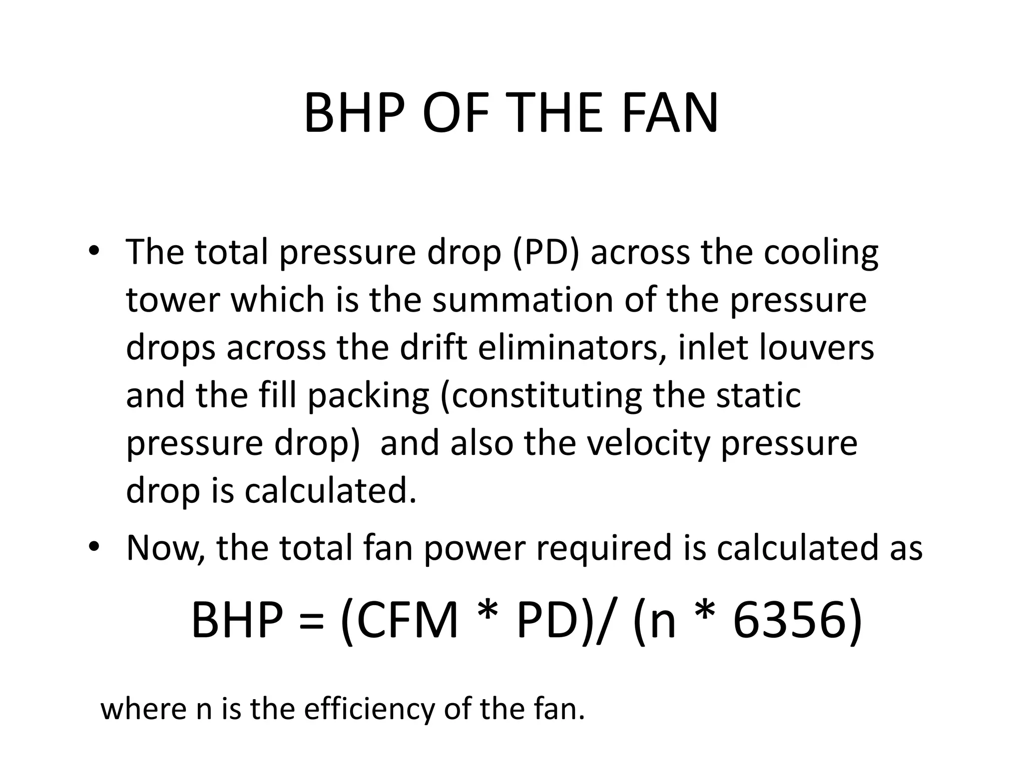 BHP OF THE FAN
• The total pressure drop (PD) across the cooling
tower which is the summation of the pressure
drops across the drift eliminators, inlet louvers
and the fill packing (constituting the static
pressure drop) and also the velocity pressure
drop is calculated.
• Now, the total fan power required is calculated as
BHP = (CFM * PD)/ (n * 6356)
where n is the efficiency of the fan.
 