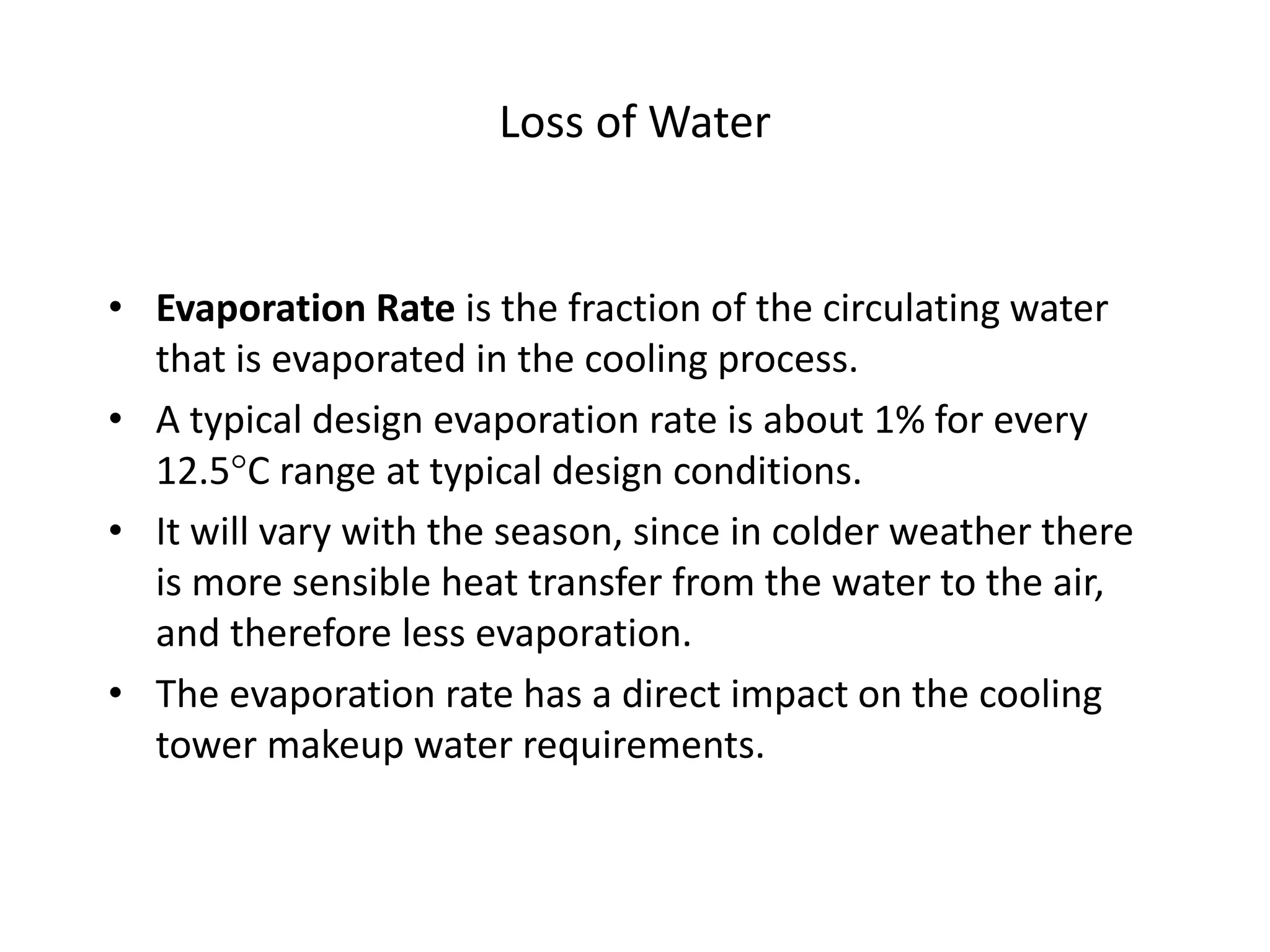 Loss of Water
• Evaporation Rate is the fraction of the circulating water
that is evaporated in the cooling process.
• A typical design evaporation rate is about 1% for every
12.5C range at typical design conditions.
• It will vary with the season, since in colder weather there
is more sensible heat transfer from the water to the air,
and therefore less evaporation.
• The evaporation rate has a direct impact on the cooling
tower makeup water requirements.
 