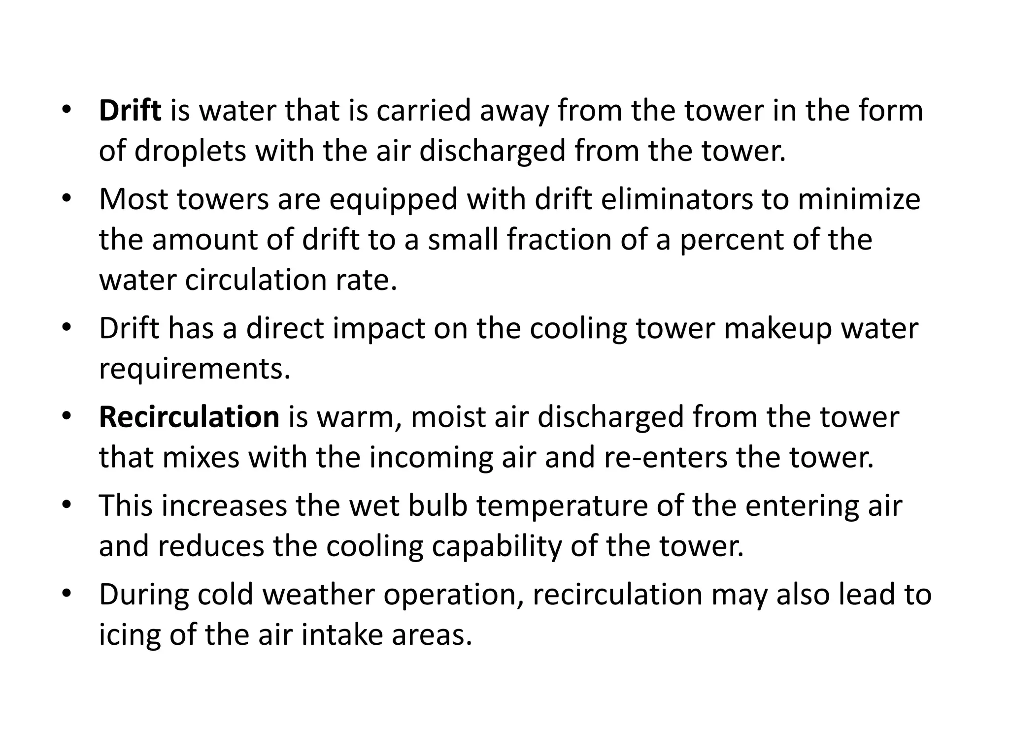 • Drift is water that is carried away from the tower in the form
of droplets with the air discharged from the tower.
• Most towers are equipped with drift eliminators to minimize
the amount of drift to a small fraction of a percent of the
water circulation rate.
• Drift has a direct impact on the cooling tower makeup water
requirements.
• Recirculation is warm, moist air discharged from the tower
that mixes with the incoming air and re-enters the tower.
• This increases the wet bulb temperature of the entering air
and reduces the cooling capability of the tower.
• During cold weather operation, recirculation may also lead to
icing of the air intake areas.
 