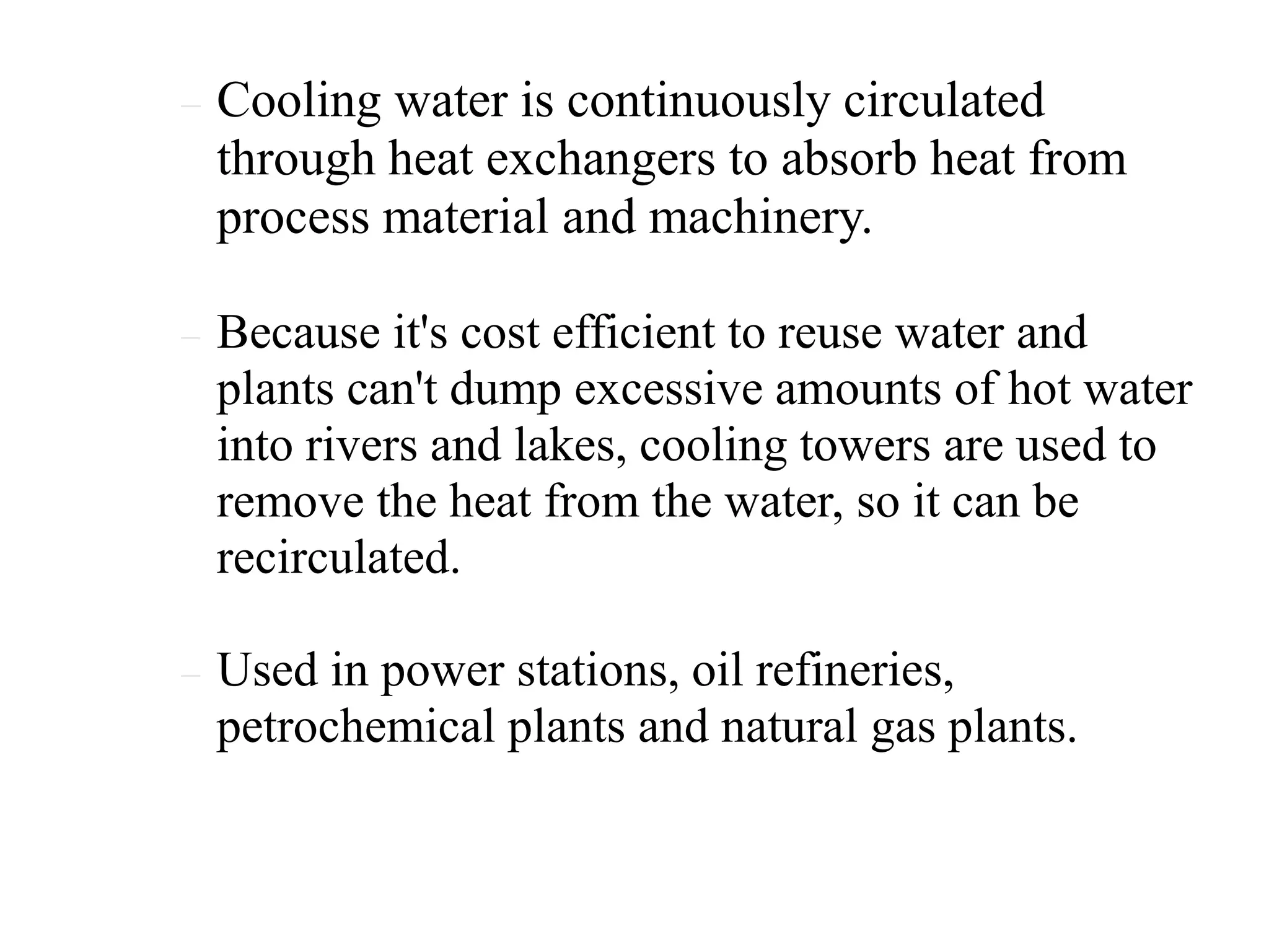  Cooling water is continuously circulated
through heat exchangers to absorb heat from
process material and machinery.
 Because it's cost efficient to reuse water and
plants can't dump excessive amounts of hot water
into rivers and lakes, cooling towers are used to
remove the heat from the water, so it can be
recirculated.
 Used in power stations, oil refineries,
petrochemical plants and natural gas plants.
 