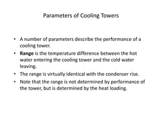 Parameters of Cooling Towers
• A number of parameters describe the performance of a
cooling tower.
• Range is the temperature difference between the hot
water entering the cooling tower and the cold water
leaving.
• The range is virtually identical with the condenser rise.
• Note that the range is not determined by performance of
the tower, but is determined by the heat loading.
 