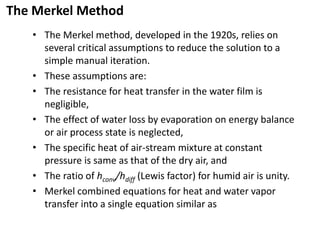The Merkel Method
• The Merkel method, developed in the 1920s, relies on
several critical assumptions to reduce the solution to a
simple manual iteration.
• These assumptions are:
• The resistance for heat transfer in the water film is
negligible,
• The effect of water loss by evaporation on energy balance
or air process state is neglected,
• The specific heat of air-stream mixture at constant
pressure is same as that of the dry air, and
• The ratio of hconv/hdiff (Lewis factor) for humid air is unity.
• Merkel combined equations for heat and water vapor
transfer into a single equation similar as
 