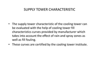SUPPLY TOWER CHARACTERISTIC
• The supply tower characteristic of the cooling tower can
be evaluated with the help of cooling tower fill
characteristics curves provided by manufacturer which
takes into account the effect of rain and spray zones as
well as fill fouling.
• These curves are certified by the cooling tower institute.
 