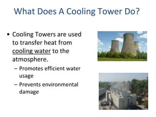 What Does A Cooling Tower Do?
• Cooling Towers are used
to transfer heat from
cooling water to the
atmosphere.
– Promotes efficient water
usage
– Prevents environmental
damage
 