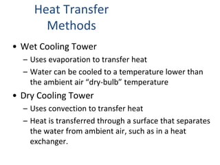 Heat Transfer
Methods
• Wet Cooling Tower
– Uses evaporation to transfer heat
– Water can be cooled to a temperature lower than
the ambient air “dry-bulb” temperature
• Dry Cooling Tower
– Uses convection to transfer heat
– Heat is transferred through a surface that separates
the water from ambient air, such as in a heat
exchanger.
 