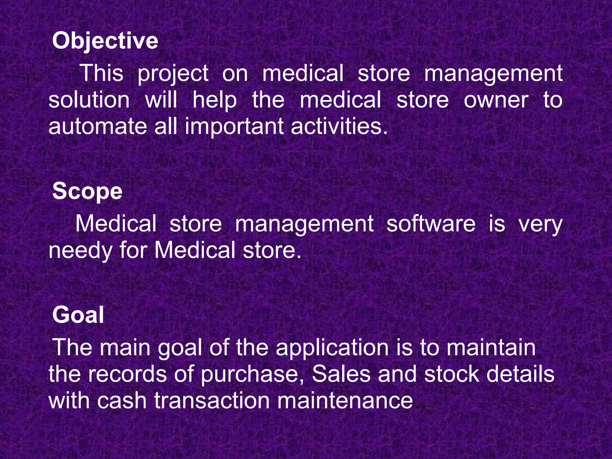 Objective
   This project on medical store management
solution will help the medical store owner to
automate all important activities.

Scope
  Medical store management software is very
needy for Medical store.

 Goal
 The main goal of the application is to maintain
the records of purchase, Sales and stock details
with cash transaction maintenance..
 