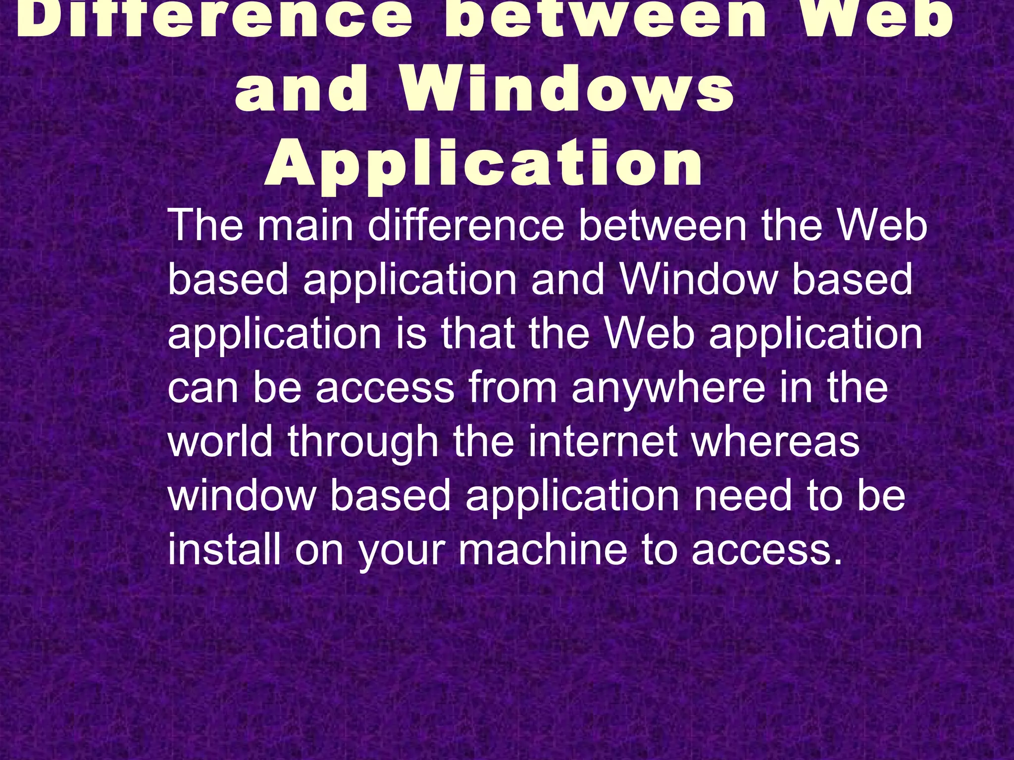Difference between Web
      and Windows
       Application
   The main difference between the Web
   based application and Window based
   application is that the Web application
   can be access from anywhere in the
   world through the internet whereas
   window based application need to be
   install on your machine to access.
 