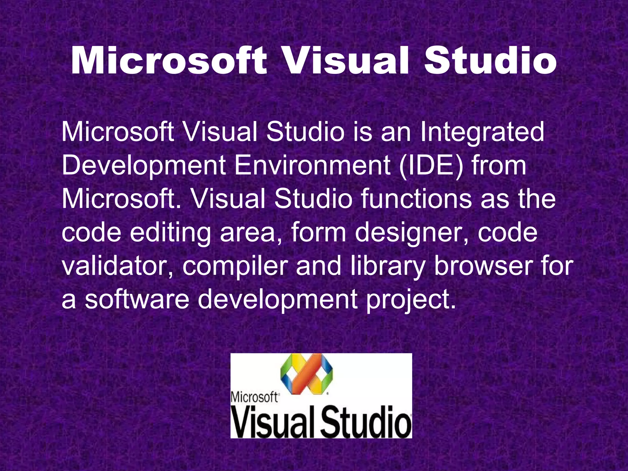 Microsoft Visual Studio
Microsoft Visual Studio is an Integrated
Development Environment (IDE) from
Microsoft. Visual Studio functions as the
code editing area, form designer, code
validator, compiler and library browser for
a software development project.
 