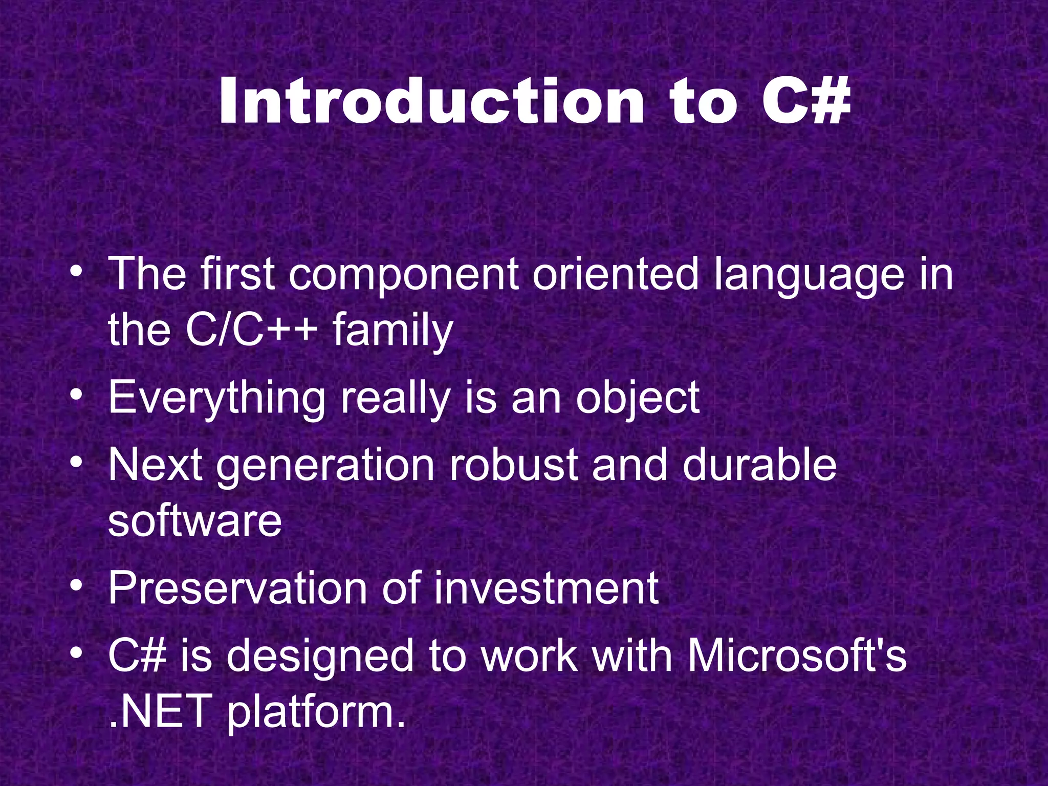Introduction to C#

• The first component oriented language in
  the C/C++ family
• Everything really is an object
• Next generation robust and durable
  software
• Preservation of investment
• C# is designed to work with Microsoft's
  .NET platform.
 