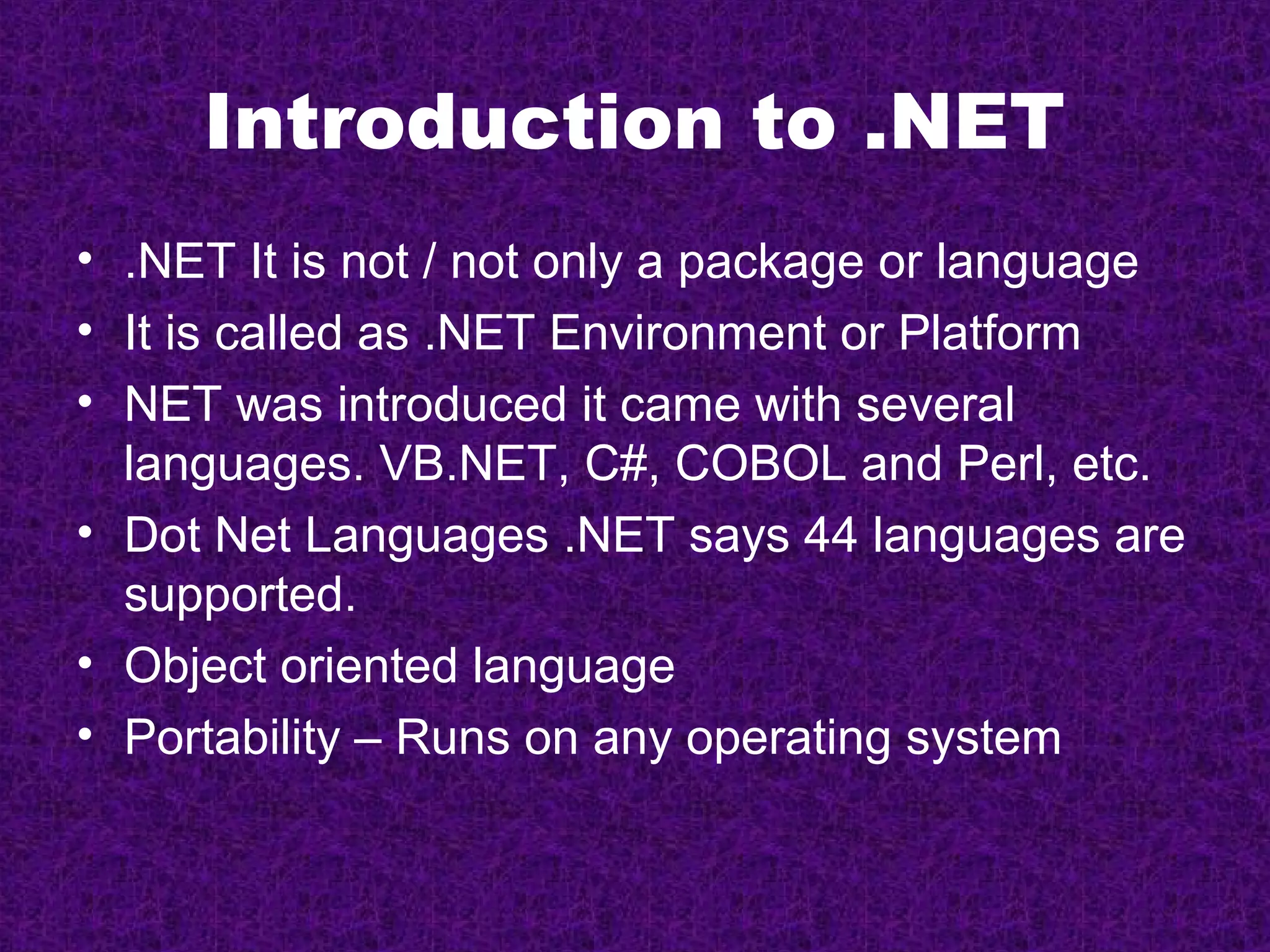 Introduction to .NET
• .NET It is not / not only a package or language
• It is called as .NET Environment or Platform
• NET was introduced it came with several
  languages. VB.NET, C#, COBOL and Perl, etc.
• Dot Net Languages .NET says 44 languages are
  supported.
• Object oriented language
• Portability – Runs on any operating system
 