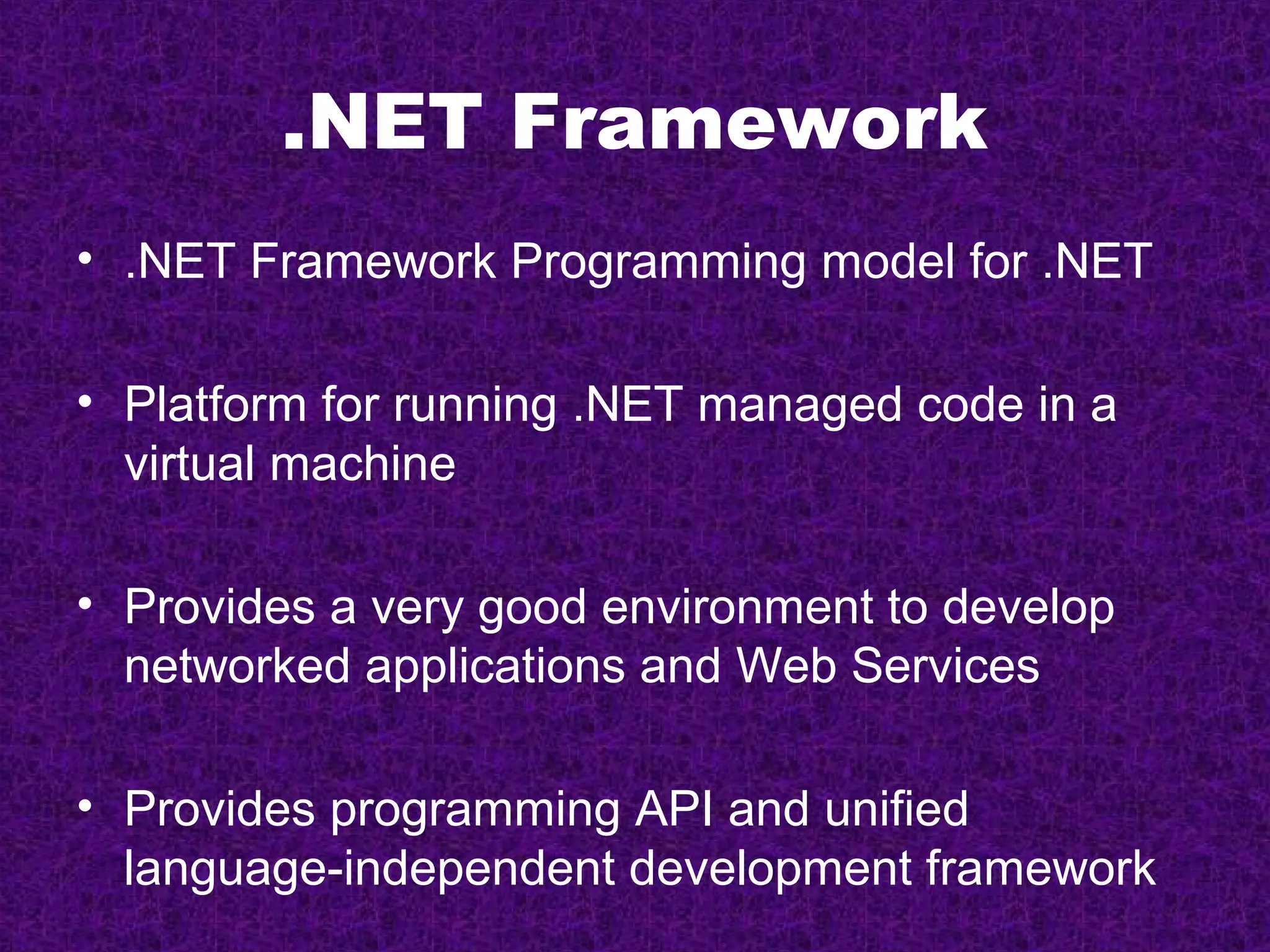 .NET Framework
• .NET Framework Programming model for .NET

• Platform for running .NET managed code in a
  virtual machine

• Provides a very good environment to develop
  networked applications and Web Services

• Provides programming API and unified
  language-independent development framework
 