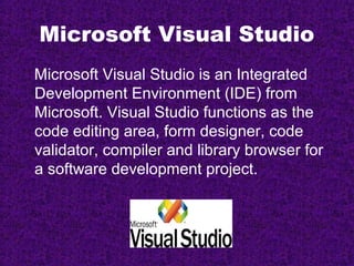 Microsoft Visual Studio
Microsoft Visual Studio is an Integrated
Development Environment (IDE) from
Microsoft. Visual Studio functions as the
code editing area, form designer, code
validator, compiler and library browser for
a software development project.
 