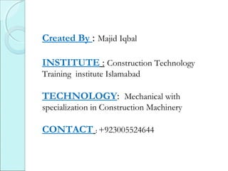 Created By : Majid Iqbal
INSTITUTE : Construction Technology
Training institute Islamabad
TECHNOLOGY: Mechanical with
specialization in Construction Machinery
CONTACT : +923005524644
 