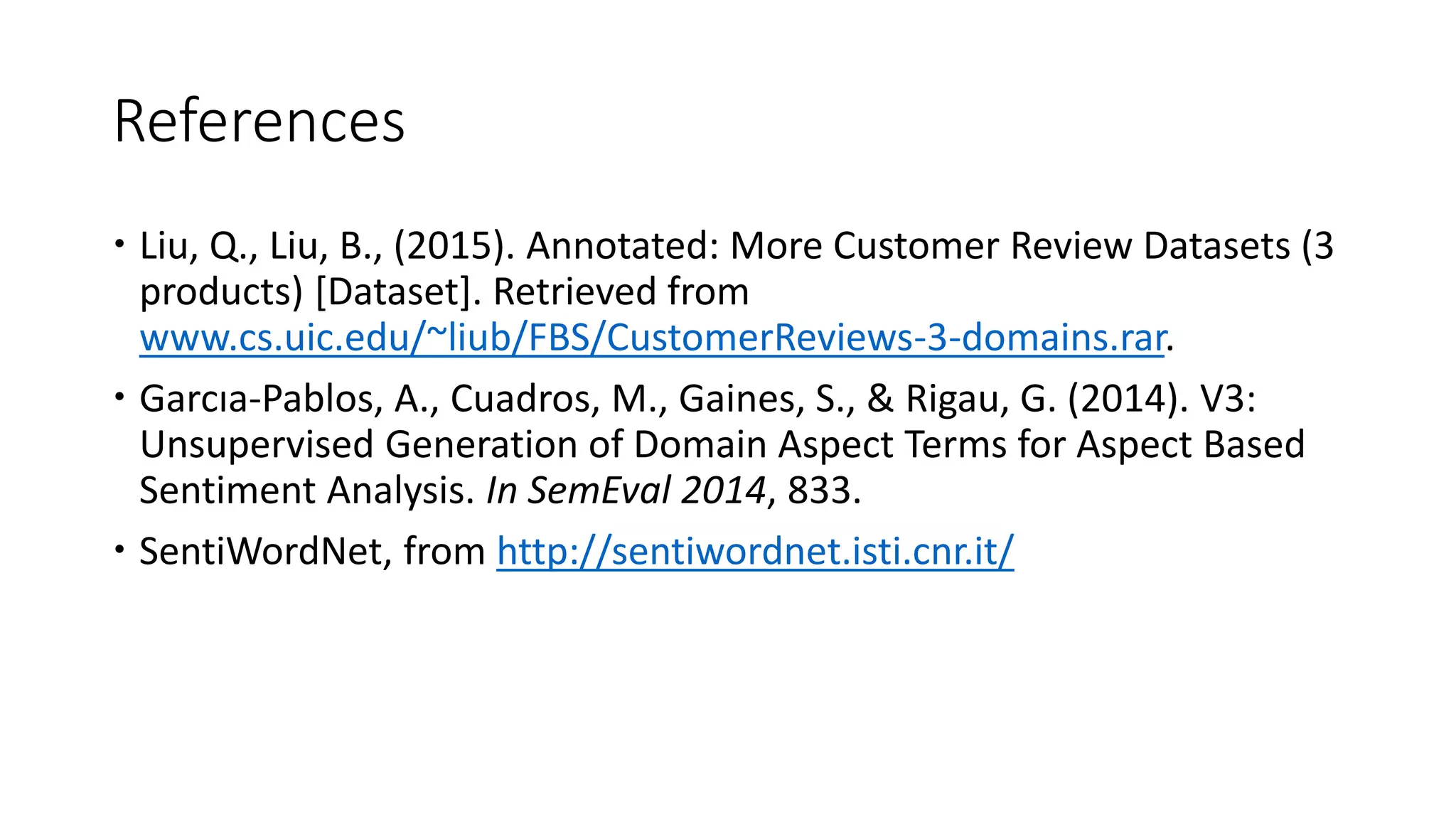 References
 Liu, Q., Liu, B., (2015). Annotated: More Customer Review Datasets (3
products) [Dataset]. Retrieved from
www.cs.uic.edu/~liub/FBS/CustomerReviews-3-domains.rar.
 Garcıa-Pablos, A., Cuadros, M., Gaines, S., & Rigau, G. (2014). V3:
Unsupervised Generation of Domain Aspect Terms for Aspect Based
Sentiment Analysis. In SemEval 2014, 833.
 SentiWordNet, from http://sentiwordnet.isti.cnr.it/
 