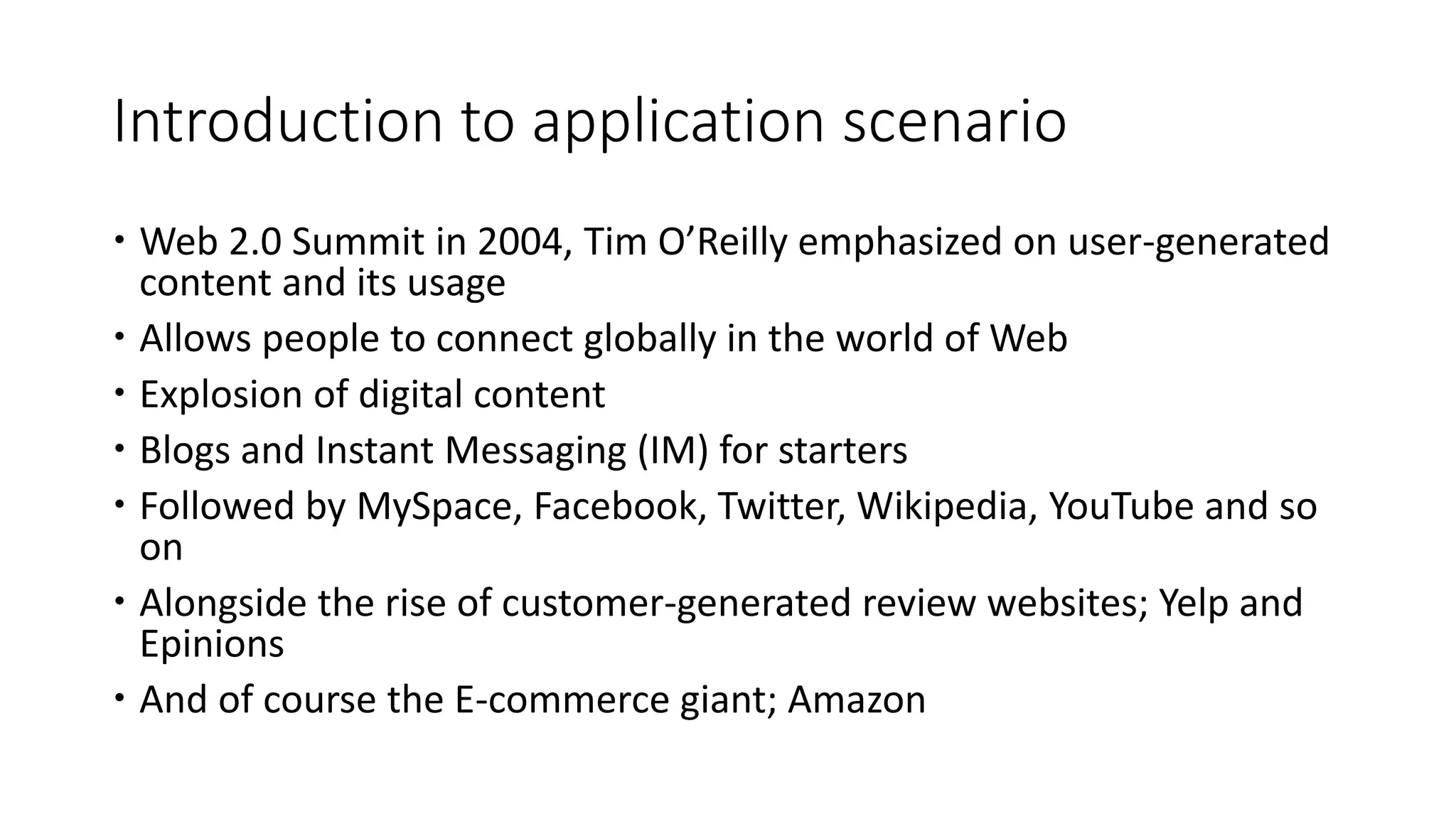 Introduction to application scenario
 Web 2.0 Summit in 2004, Tim O’Reilly emphasized on user-generated
content and its usage
 Allows people to connect globally in the world of Web
 Explosion of digital content
 Blogs and Instant Messaging (IM) for starters
 Followed by MySpace, Facebook, Twitter, Wikipedia, YouTube and so
on
 Alongside the rise of customer-generated review websites; Yelp and
Epinions
 And of course the E-commerce giant; Amazon
 
