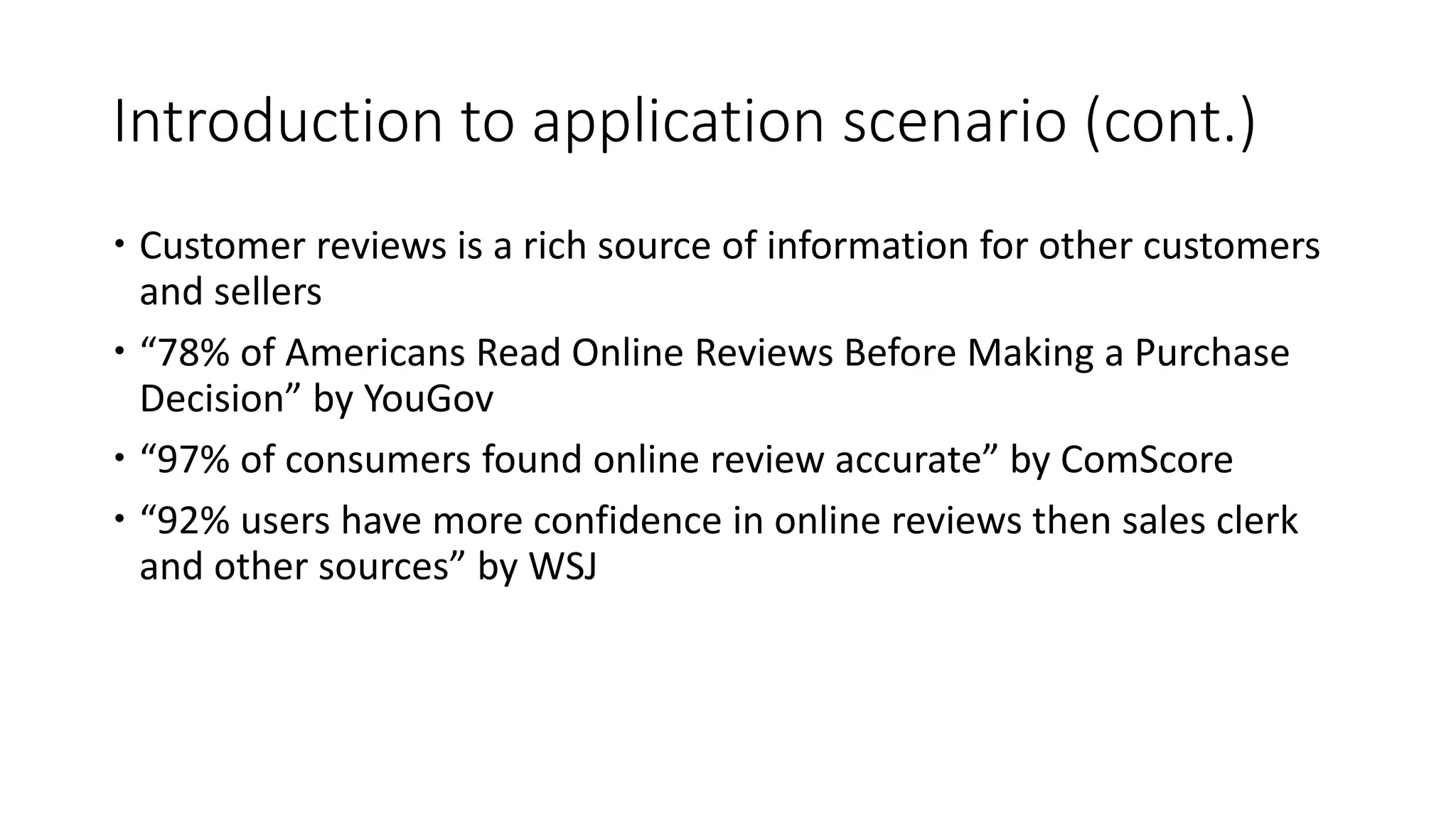 Introduction to application scenario (cont.)
 Customer reviews is a rich source of information for other customers
and sellers
 “78% of Americans Read Online Reviews Before Making a Purchase
Decision” by YouGov
 “97% of consumers found online review accurate” by ComScore
 “92% users have more confidence in online reviews then sales clerk
and other sources” by WSJ
 