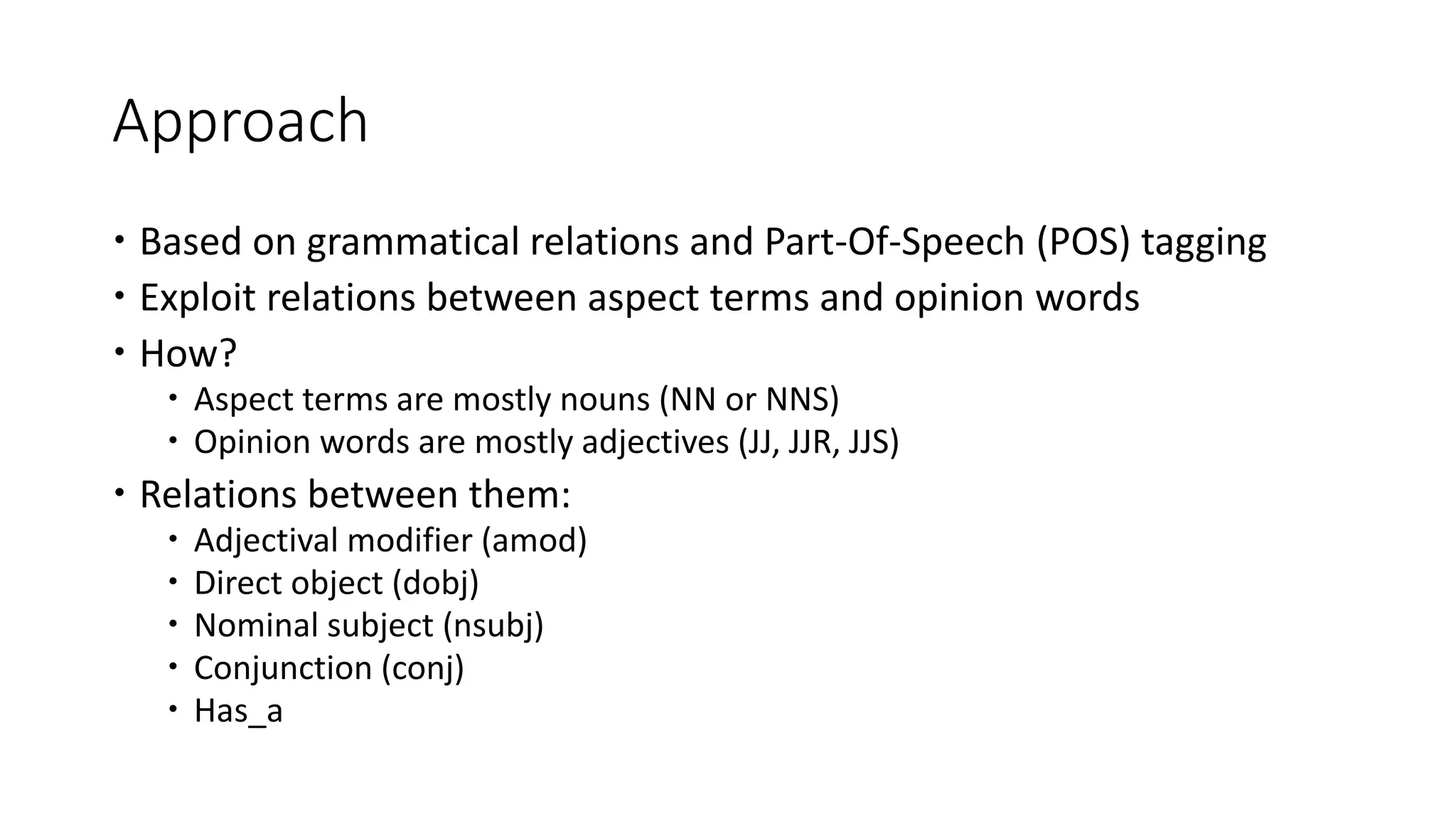 Approach
 Based on grammatical relations and Part-Of-Speech (POS) tagging
 Exploit relations between aspect terms and opinion words
 How?
 Aspect terms are mostly nouns (NN or NNS)
 Opinion words are mostly adjectives (JJ, JJR, JJS)
 Relations between them:
 Adjectival modifier (amod)
 Direct object (dobj)
 Nominal subject (nsubj)
 Conjunction (conj)
 Has_a
 