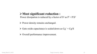 Most significant reduction :
Power dissipation is reduced by a factor of S² as P´= P/S²
 Power density remains unchanged.
 Gate oxide capacitance is scaled down as Cg´ = Cg/S
 Overall performance improvement.
Thapar University , PatialaSunday, March 12, 2017 11
 