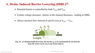  Potential barrier is controlled by both VGS and VDS.
 If drain voltage increases , barrier in the channel decreases , leading to DIBL.
 Allows electron flow between S and D even at VGS < VTO .
A. Drain- Induced Barrier Lowering (DIBL)[5]
Fig. 10 : As channel length decreases, the barrier φB to be surmounted by an electron,
from the source on its way to the drain reduces.
Thapar University , PatialaSunday, March 12, 2017 16
 