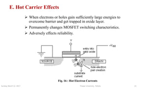 E. Hot Carrier Effects
 When electrons or holes gain sufficiently large energies to
overcome barrier and get trapped in oxide layer.
 Permanently changes MOSFET switching characteristics.
 Adversely effects reliability.
Thapar University , PatialaSunday, March 12, 2017 21
Fig. 16 : Hot Electron Currents
 